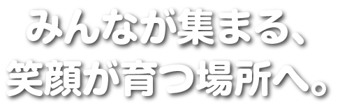 みんなが集まる、
笑顔が育つ場所へ。
